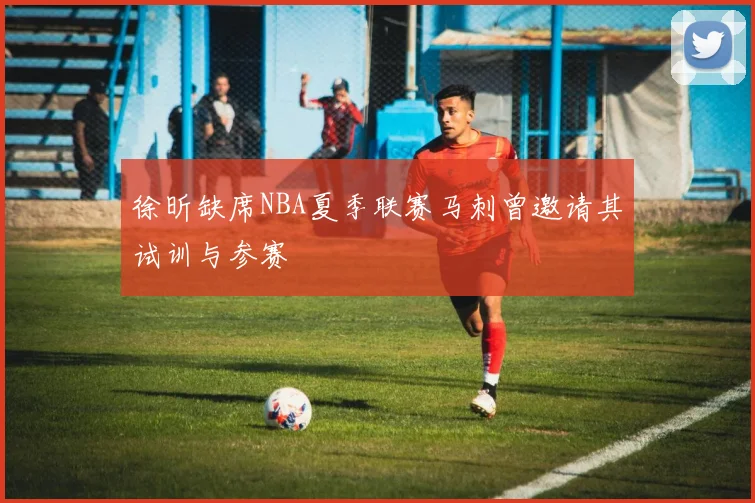 徐昕缺席NBA夏季联赛马刺曾邀请其试训与参赛