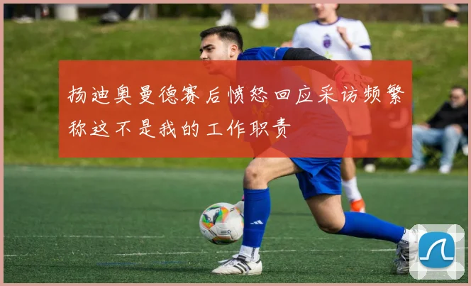 扬迪奥曼德赛后愤怒回应采访频繁称这不是我的工作职责