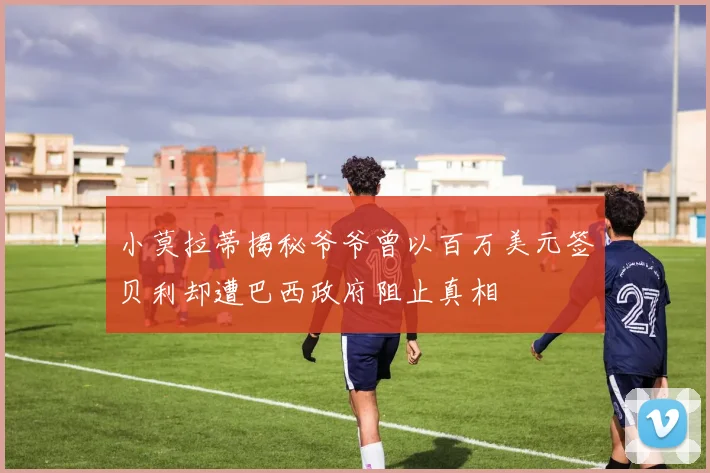 小莫拉蒂揭秘爷爷曾以百万美元签贝利却遭巴西政府阻止真相