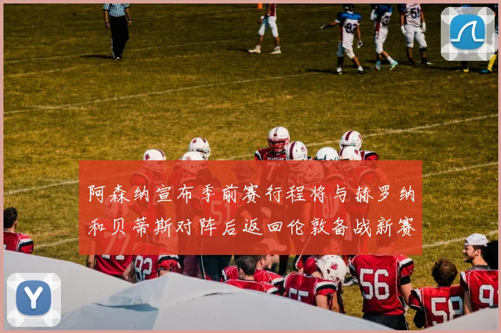 阿森纳宣布季前赛行程将与赫罗纳和贝蒂斯对阵后返回伦敦备战新赛季