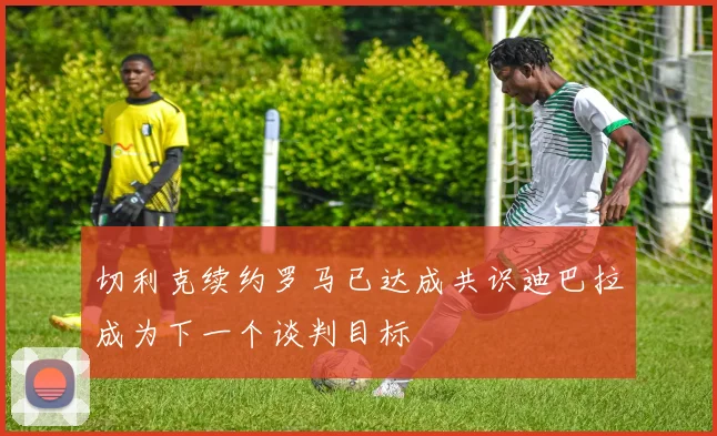 切利克续约罗马已达成共识迪巴拉成为下一个谈判目标