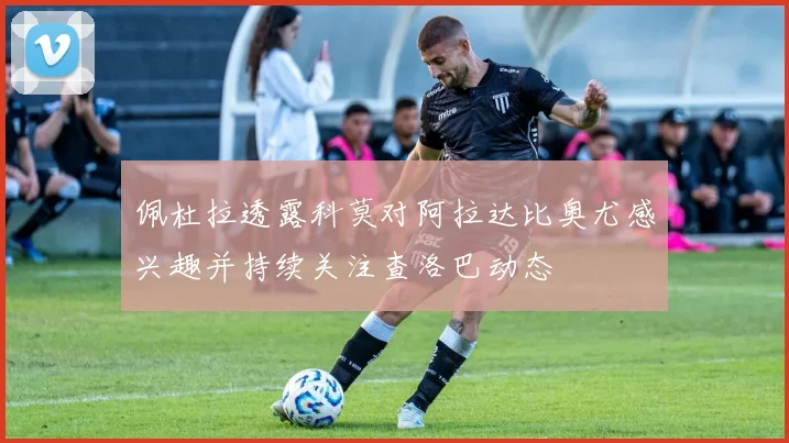 佩杜拉透露科莫对阿拉达比奥尤感兴趣并持续关注查洛巴动态