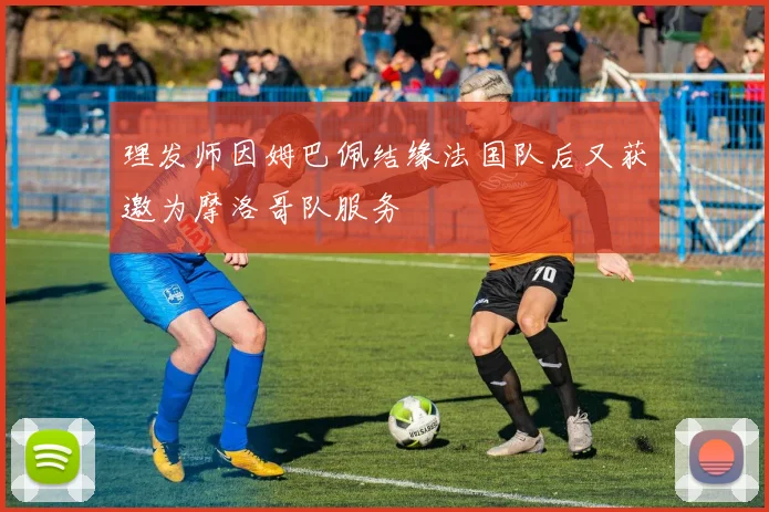 理发师因姆巴佩结缘法国队后又获邀为摩洛哥队服务
