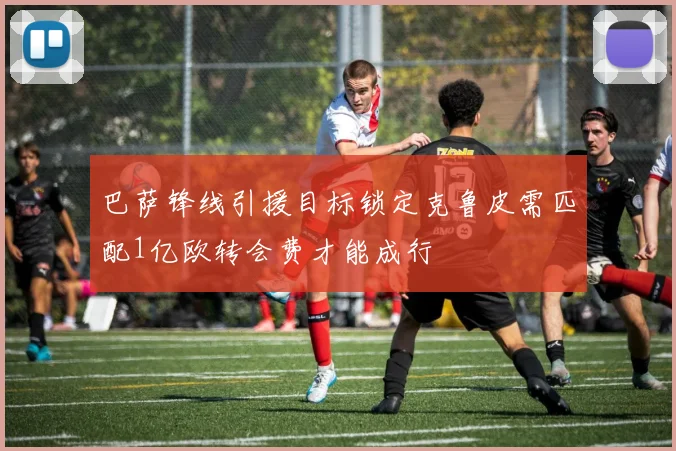 巴萨锋线引援目标锁定克鲁皮需匹配1亿欧转会费才能成行