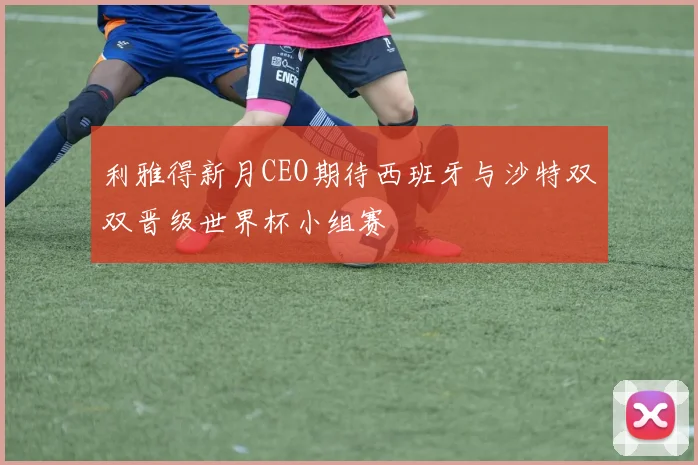 利雅得新月CEO期待西班牙与沙特双双晋级世界杯小组赛